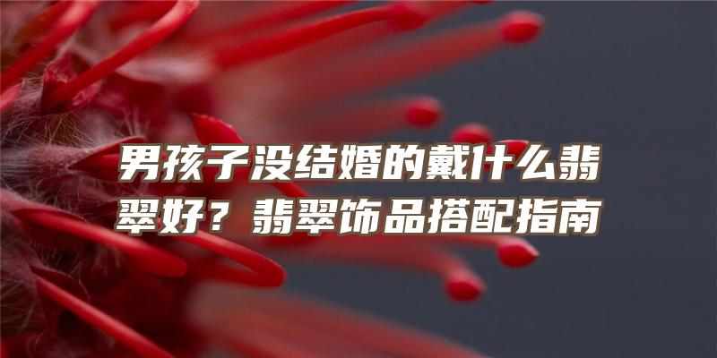 男孩子没结婚的戴什么翡翠好？翡翠饰品搭配指南