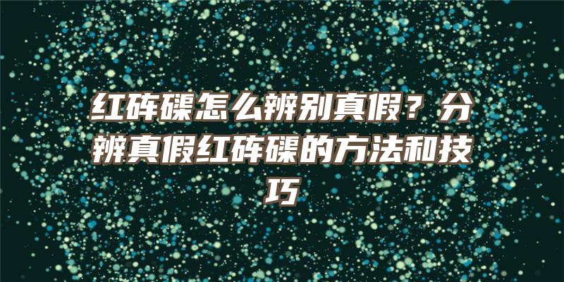 红砗磲怎么辨别真假？分辨真假红砗磲的方法和技巧