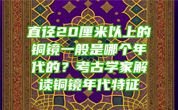 直径20厘米以上的铜镜一般是哪个年代的？考古学家解读铜镜年代特征