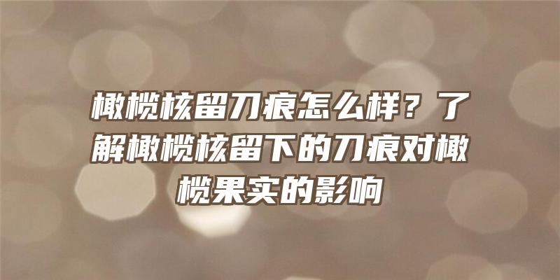 橄榄核留刀痕怎么样？了解橄榄核留下的刀痕对橄榄果实的影响