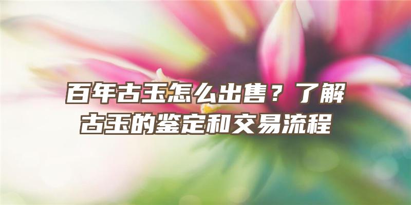 百年古玉怎么出售？了解古玉的鉴定和交易流程