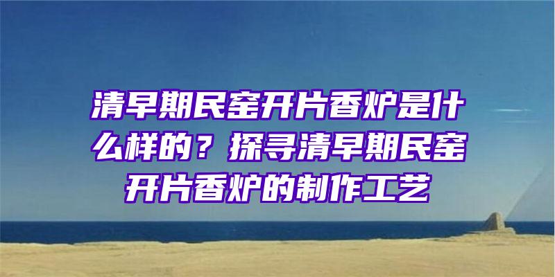 清早期民窑开片香炉是什么样的？探寻清早期民窑开片香炉的制作工艺