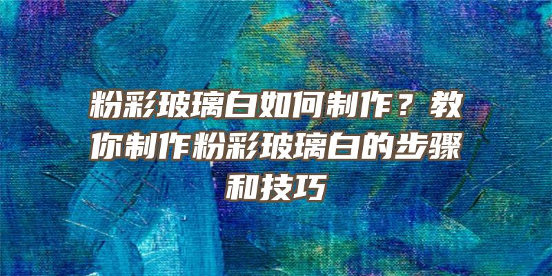 粉彩玻璃白如何制作？教你制作粉彩玻璃白的步骤和技巧