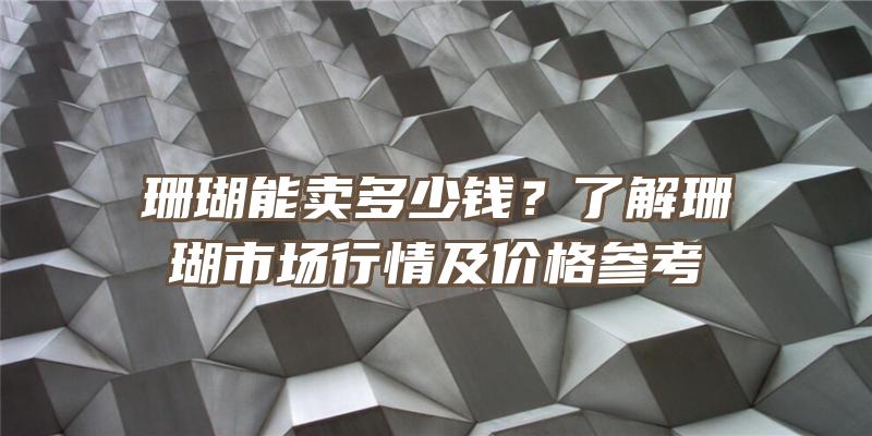 珊瑚能卖多少钱？了解珊瑚市场行情及价格参考