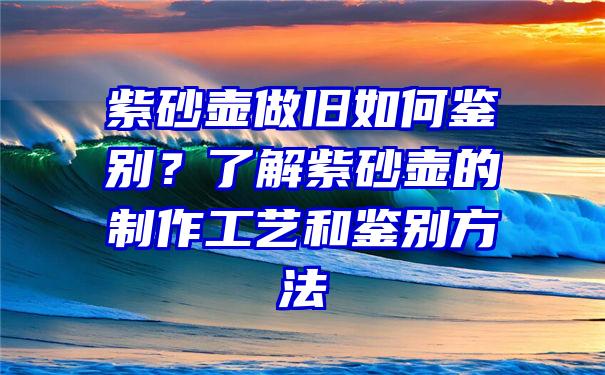 紫砂壶做旧如何鉴别？了解紫砂壶的制作工艺和鉴别方法