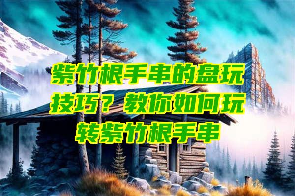 紫竹根手串的盘玩技巧？教你如何玩转紫竹根手串