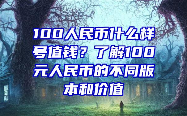 100人民币什么样号值钱？了解100元人民币的不同版本和价值