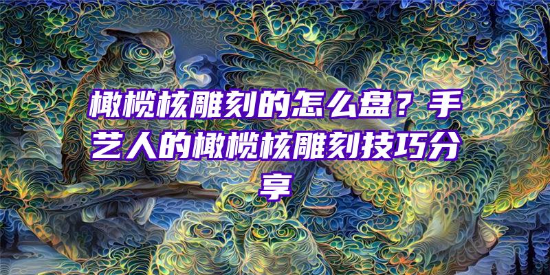 橄榄核雕刻的怎么盘？手艺人的橄榄核雕刻技巧分享