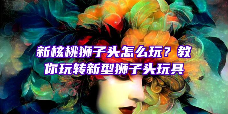 新核桃狮子头怎么玩？教你玩转新型狮子头玩具