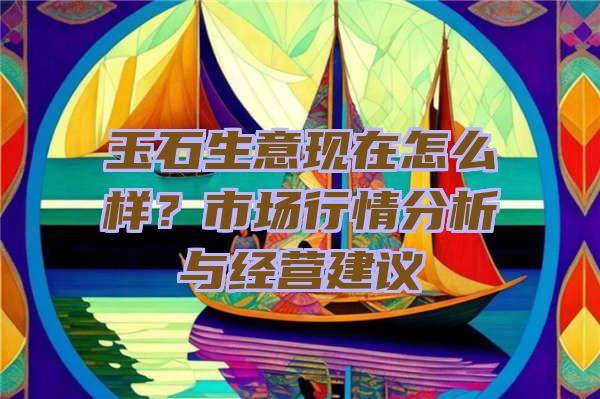 玉石生意现在怎么样？市场行情分析与经营建议