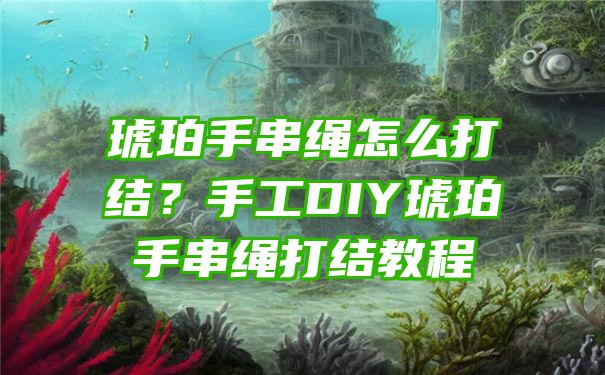 琥珀手串绳怎么打结？手工DIY琥珀手串绳打结教程