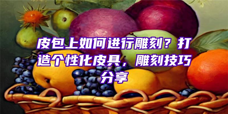 皮包上如何进行雕刻？打造个性化皮具，雕刻技巧分享