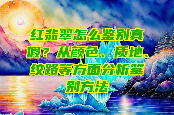 红翡翠怎么鉴别真假？从颜色、质地、纹路等方面分析鉴别方法