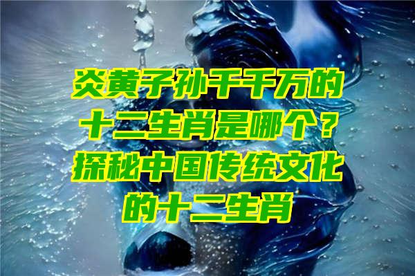 炎黄子孙千千万的十二生肖是哪个？探秘中国传统文化的十二生肖