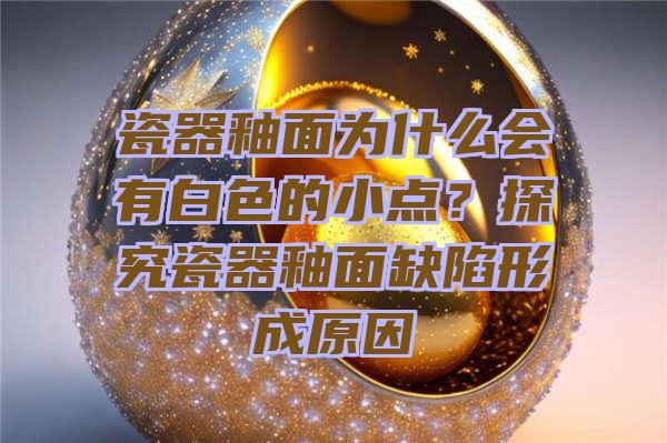 瓷器釉面为什么会有白色的小点？探究瓷器釉面缺陷形成原因