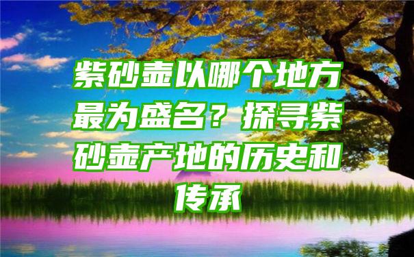 紫砂壶以哪个地方最为盛名？探寻紫砂壶产地的历史和传承