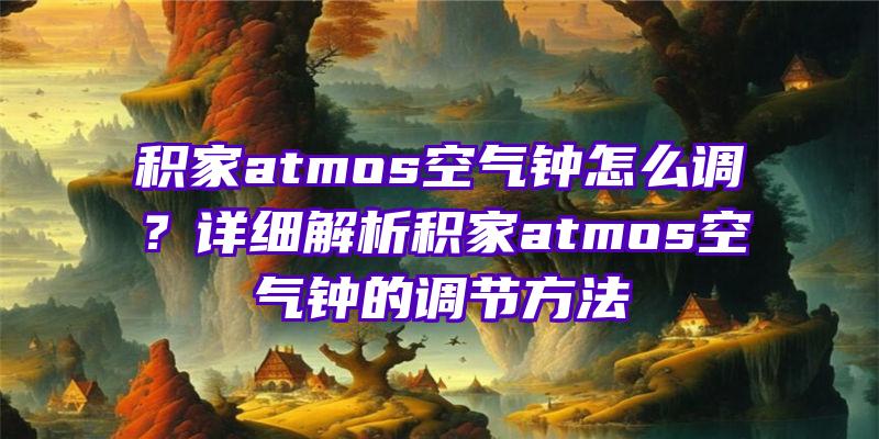 积家atmos空气钟怎么调？详细解析积家atmos空气钟的调节方法