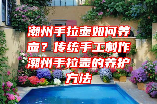 潮州手拉壶如何养壶？传统手工制作潮州手拉壶的养护方法