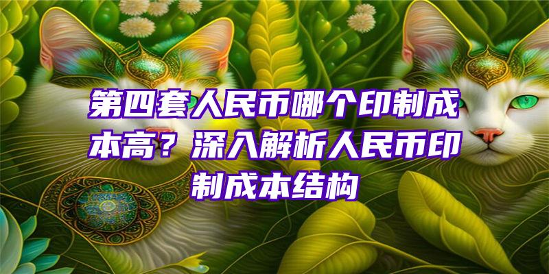 第四套人民币哪个印制成本高？深入解析人民币印制成本结构