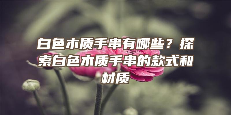 白色木质手串有哪些？探索白色木质手串的款式和材质