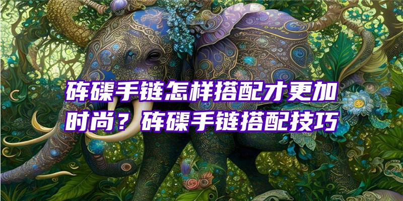 砗磲手链怎样搭配才更加时尚？砗磲手链搭配技巧