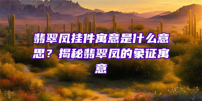 翡翠凤挂件寓意是什么意思？揭秘翡翠凤的象征寓意