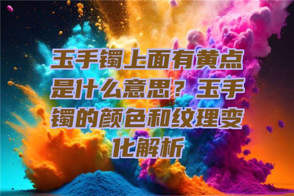 玉手镯上面有黄点是什么意思？玉手镯的颜色和纹理变化解析