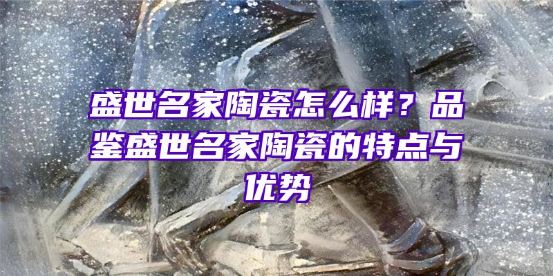 盛世名家陶瓷怎么样？品鉴盛世名家陶瓷的特点与优势