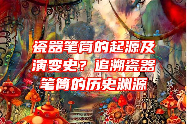 瓷器笔筒的起源及演变史？追溯瓷器笔筒的历史渊源