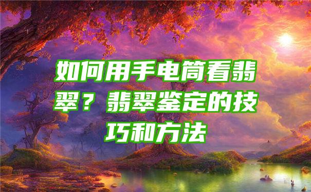 如何用手电筒看翡翠？翡翠鉴定的技巧和方法