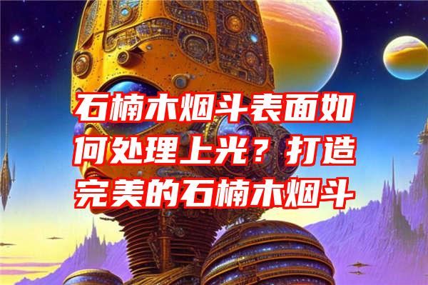 石楠木烟斗表面如何处理上光？打造完美的石楠木烟斗