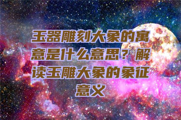 玉器雕刻大象的寓意是什么意思？解读玉雕大象的象征意义