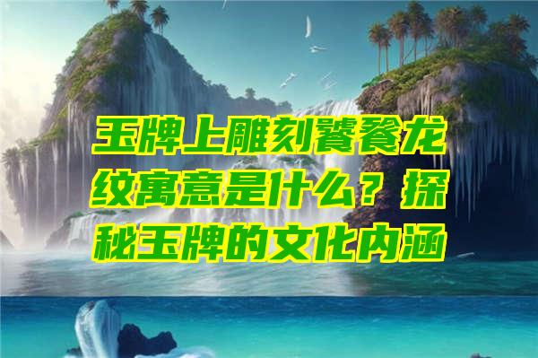 玉牌上雕刻饕餮龙纹寓意是什么？探秘玉牌的文化内涵