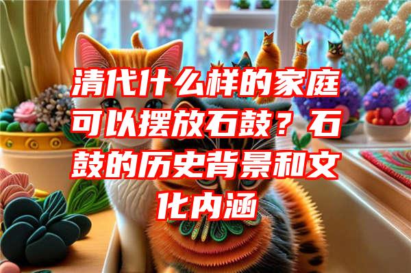 清代什么样的家庭可以摆放石鼓？石鼓的历史背景和文化内涵