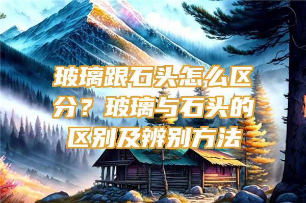 玻璃跟石头怎么区分？玻璃与石头的区别及辨别方法