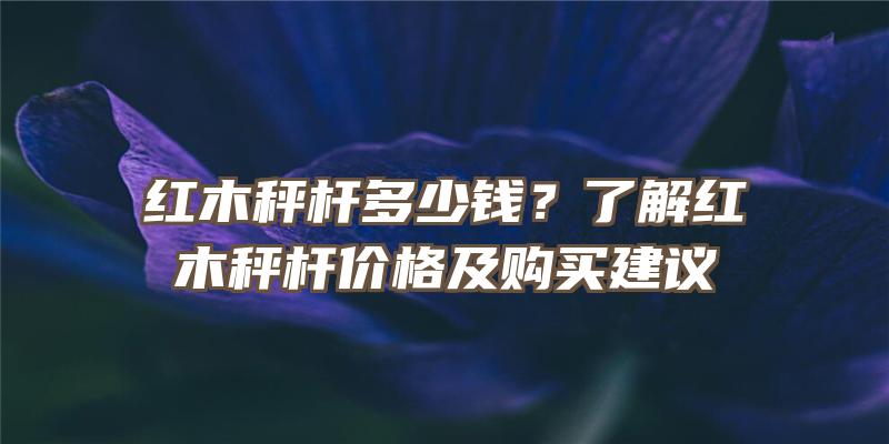 红木秤杆多少钱？了解红木秤杆价格及购买建议