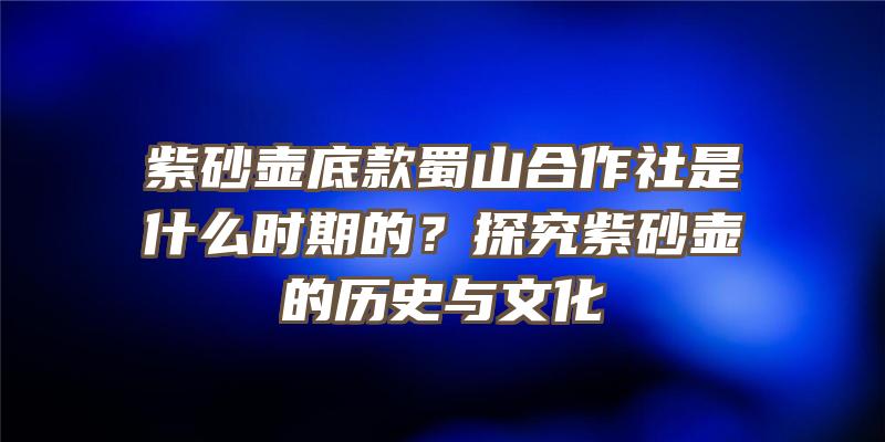 紫砂壶底款蜀山合作社是什么时期的？探究紫砂壶的历史与文化