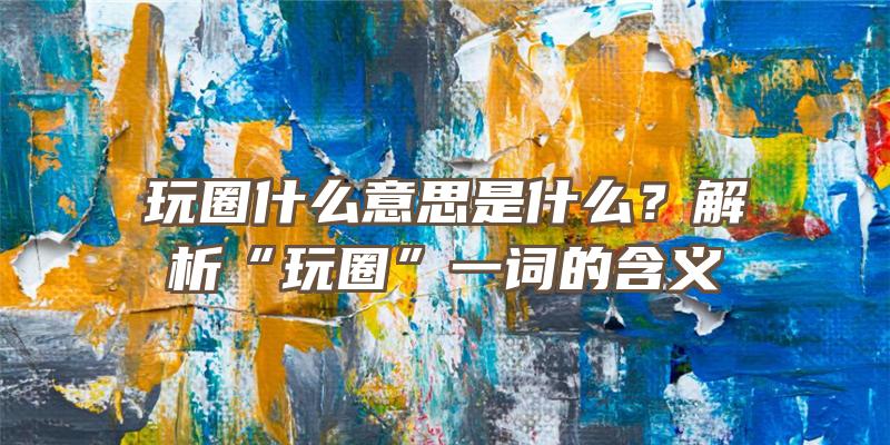 玩圈什么意思是什么？解析“玩圈”一词的含义