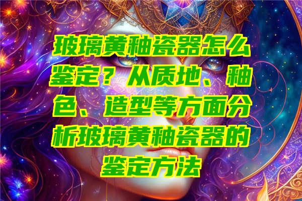 玻璃黄釉瓷器怎么鉴定？从质地、釉色、造型等方面分析玻璃黄釉瓷器的鉴定方法