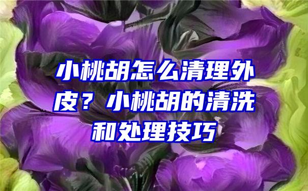 小桃胡怎么清理外皮？小桃胡的清洗和处理技巧