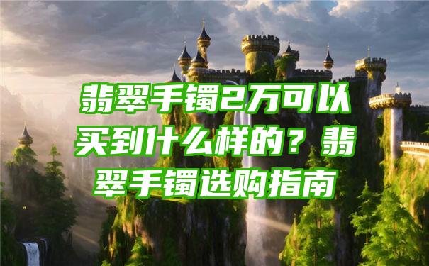 翡翠手镯2万可以买到什么样的？翡翠手镯选购指南