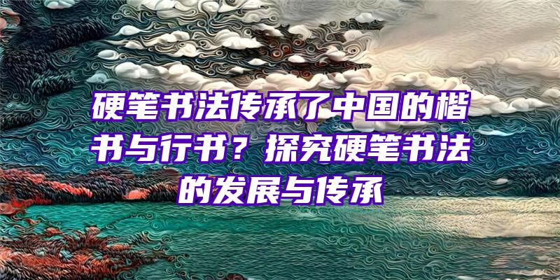 硬笔书法传承了中国的楷书与行书？探究硬笔书法的发展与传承