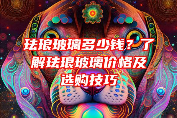 珐琅玻璃多少钱？了解珐琅玻璃价格及选购技巧