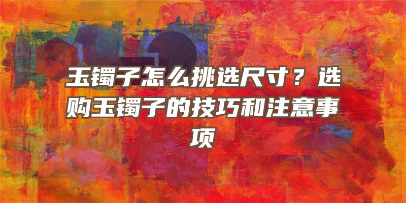 玉镯子怎么挑选尺寸？选购玉镯子的技巧和注意事项