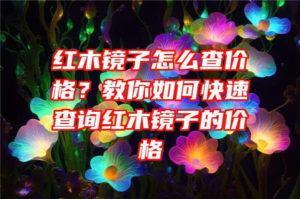 红木镜子怎么查价格？教你如何快速查询红木镜子的价格