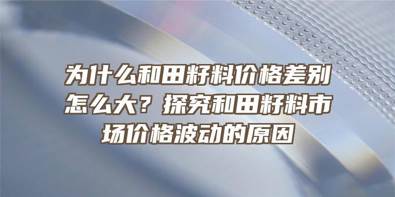 为什么和田籽料价格差别怎么大？探究和田籽料市场价格波动的原因