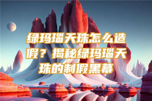 绿玛瑙天珠怎么造假？揭秘绿玛瑙天珠的制假黑幕