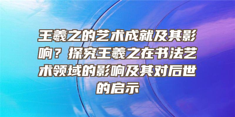 王羲之的艺术成就及其影响？探究王羲之在书法艺术领域的影响及其对后世的启示