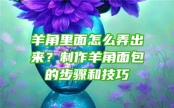 羊角里面怎么弄出来？制作羊角面包的步骤和技巧