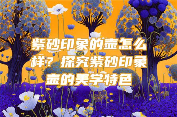 紫砂印象的壶怎么样？探究紫砂印象壶的美学特色